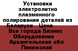 Установки электролитно-плазменного  полирования деталей из Беларуси › Цена ­ 100 - Все города Бизнес » Оборудование   . Архангельская обл.,Пинежский 